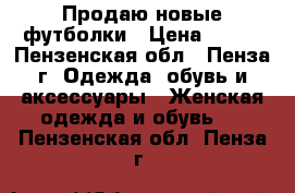 Продаю новые футболки › Цена ­ 350 - Пензенская обл., Пенза г. Одежда, обувь и аксессуары » Женская одежда и обувь   . Пензенская обл.,Пенза г.